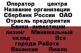 Оператор Call-центра › Название организации ­ Сбербанк России, ОАО › Отрасль предприятия ­ Банки, инвестиции, лизинг › Минимальный оклад ­ 21 000 - Все города Работа » Вакансии   . Ямало-Ненецкий АО,Муравленко г.